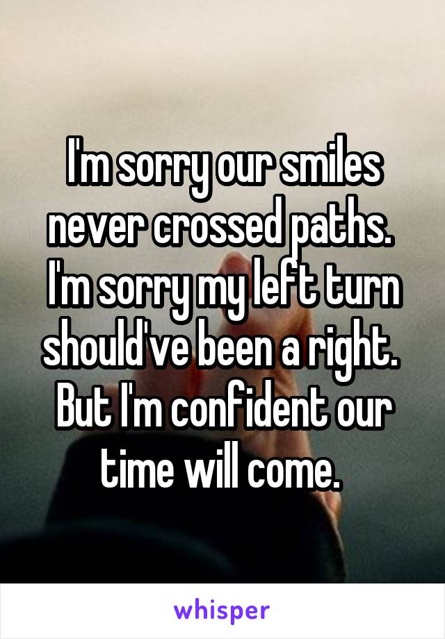 I'm sorry our smiles never crossed paths. 
I'm sorry my left turn should've been a right. 
But I'm confident our time will come. 