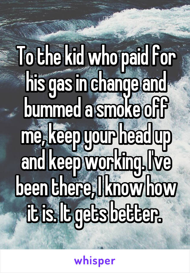 To the kid who paid for his gas in change and bummed a smoke off me, keep your head up and keep working. I've been there, I know how it is. It gets better. 