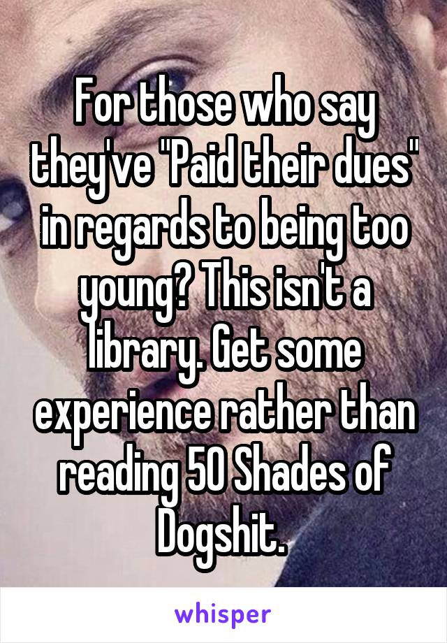 For those who say they've "Paid their dues" in regards to being too young? This isn't a library. Get some experience rather than reading 50 Shades of Dogshit. 