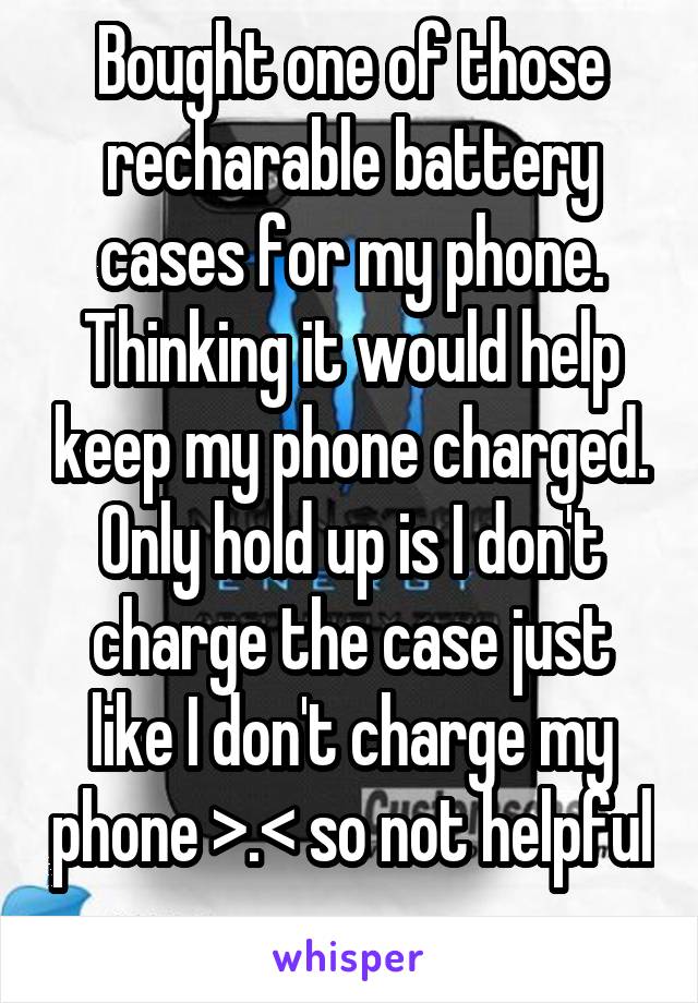 Bought one of those recharable battery cases for my phone. Thinking it would help keep my phone charged. Only hold up is I don't charge the case just like I don't charge my phone >.< so not helpful 