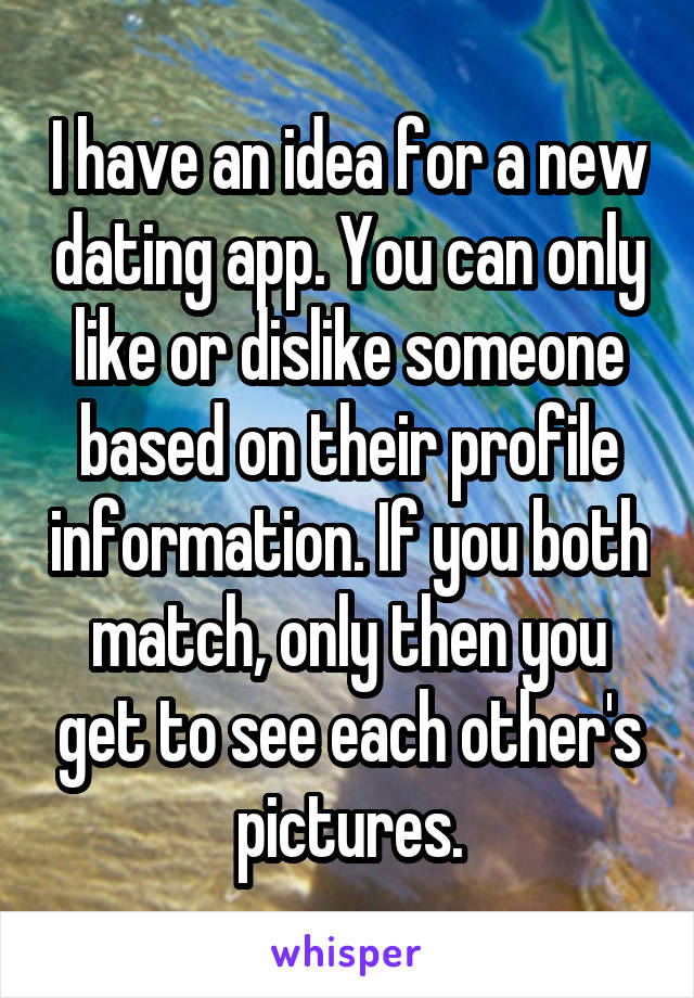 I have an idea for a new dating app. You can only like or dislike someone based on their profile information. If you both match, only then you get to see each other's pictures.