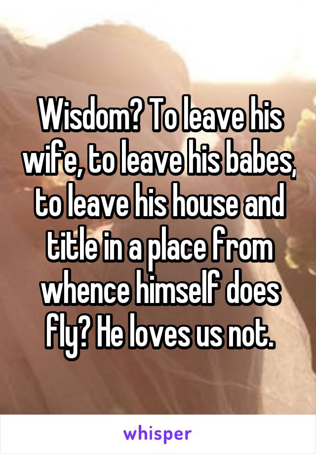 Wisdom? To leave his wife, to leave his babes, to leave his house and title in a place from whence himself does fly? He loves us not.