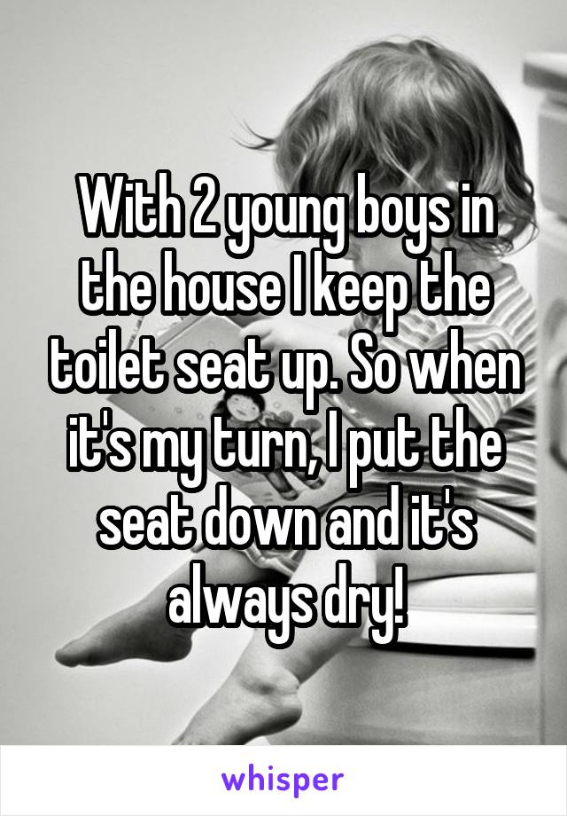 With 2 young boys in the house I keep the toilet seat up. So when it's my turn, I put the seat down and it's always dry!