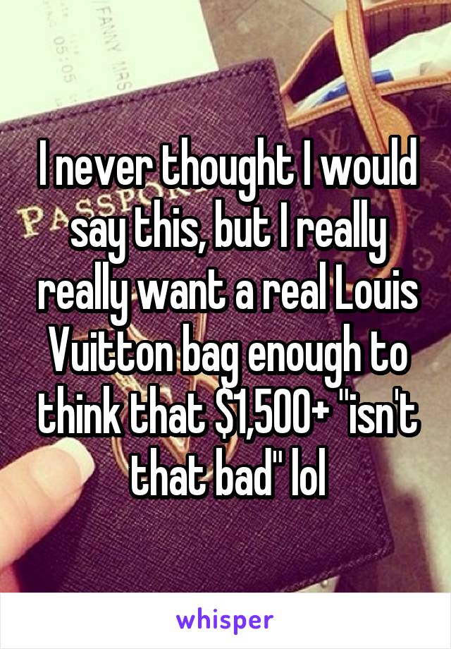 I never thought I would say this, but I really really want a real Louis Vuitton bag enough to think that $1,500+ "isn't that bad" lol