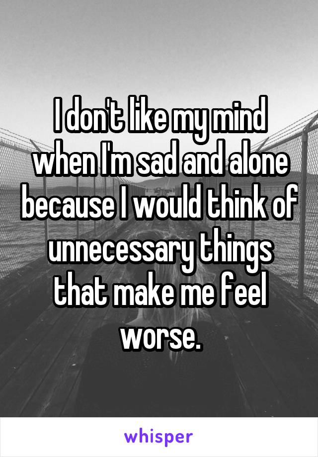 I don't like my mind when I'm sad and alone because I would think of unnecessary things that make me feel worse.