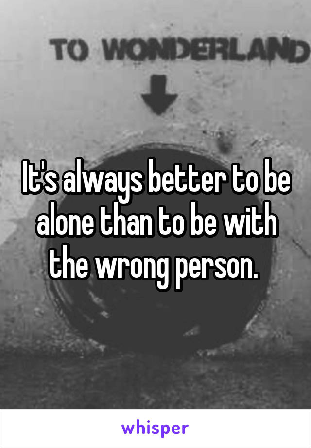 It's always better to be alone than to be with the wrong person. 