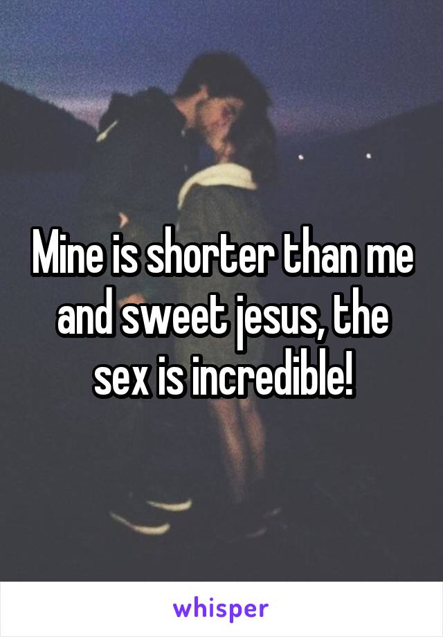 Mine is shorter than me and sweet jesus, the sex is incredible!