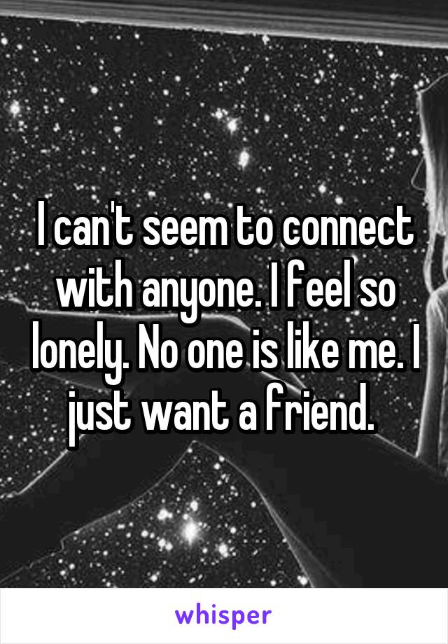 I can't seem to connect with anyone. I feel so lonely. No one is like me. I just want a friend. 