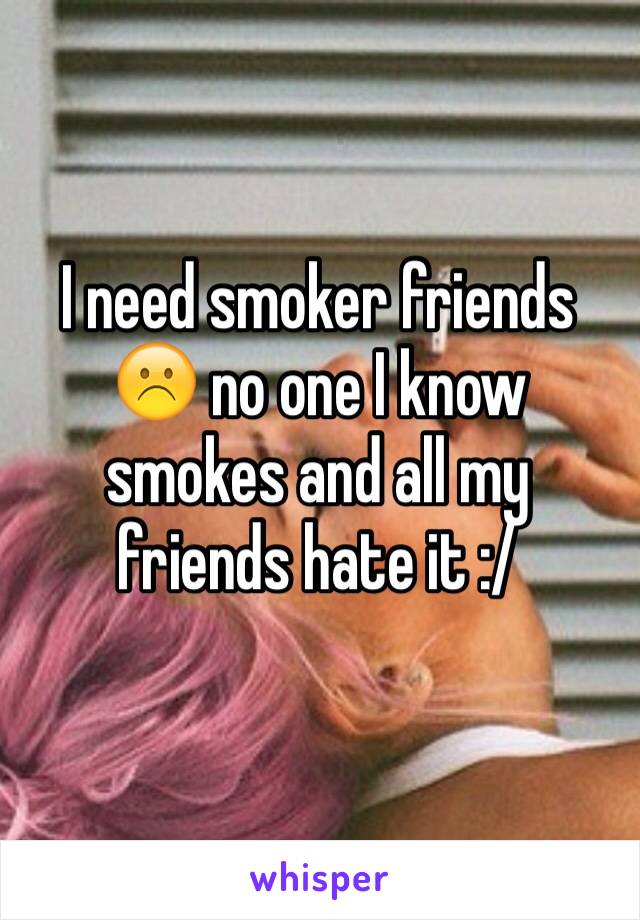 I need smoker friends ☹️ no one I know smokes and all my friends hate it :/