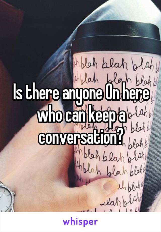 Is there anyone On here who can keep a conversation?