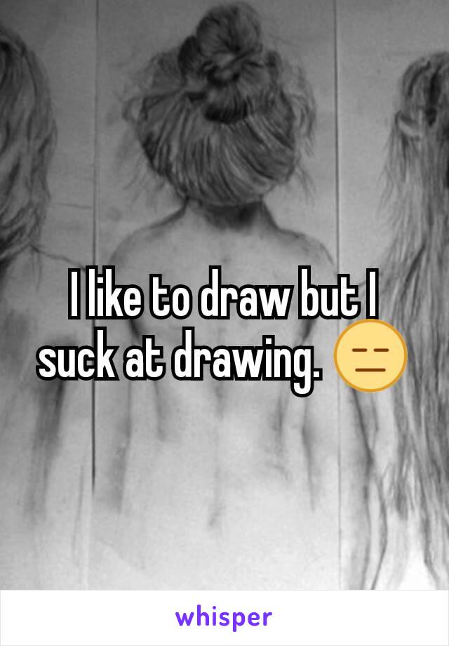 I like to draw but I suck at drawing. 😑