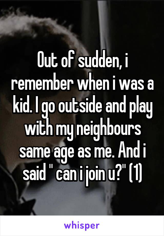 Out of sudden, i remember when i was a kid. I go outside and play with my neighbours same age as me. And i said " can i join u?" (1)