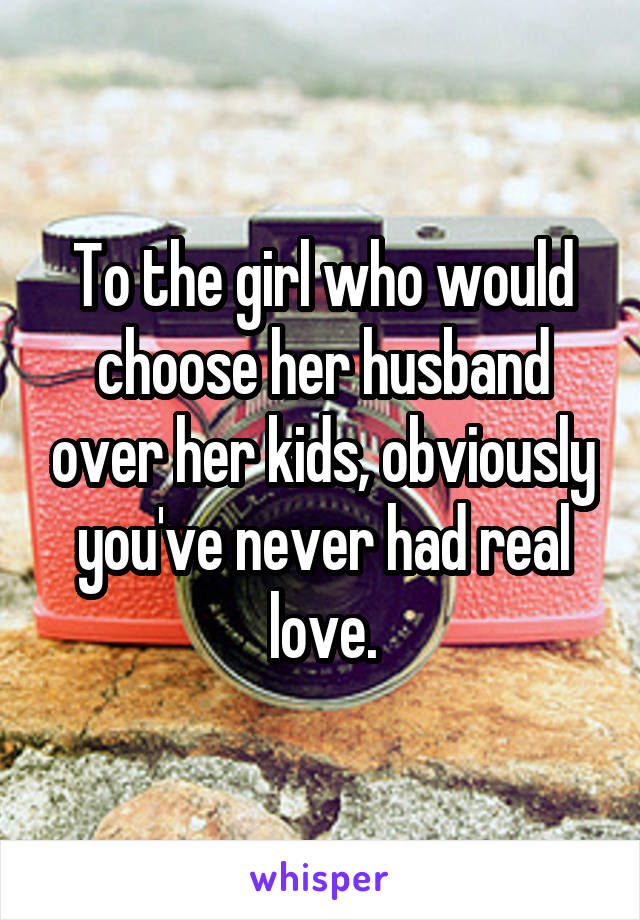 To the girl who would choose her husband over her kids, obviously you've never had real love.