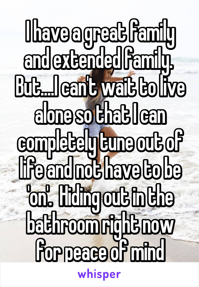 I have a great family and extended family.  But....I can't wait to live alone so that I can completely tune out of life and not have to be 'on'.  Hiding out in the bathroom right now for peace of mind