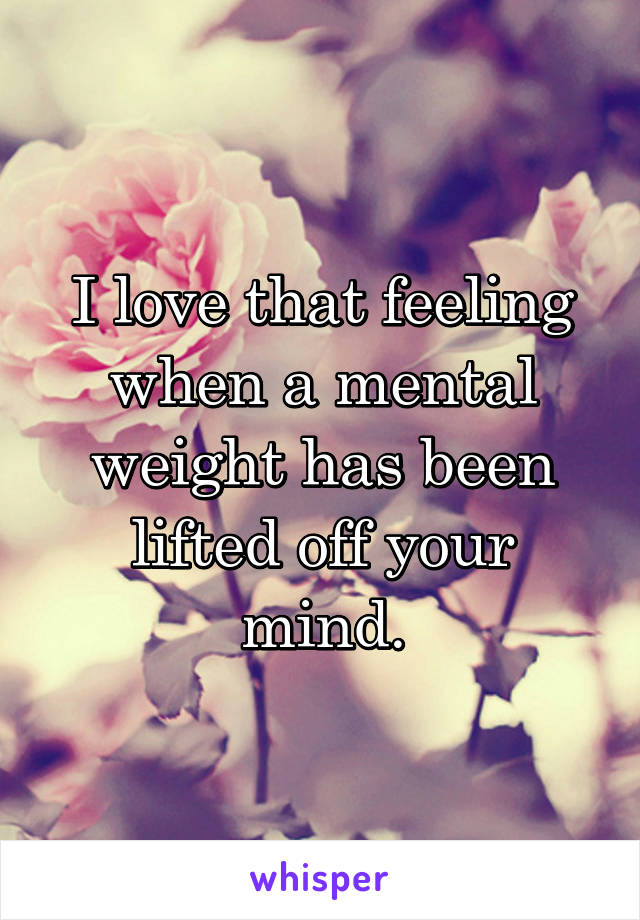 I love that feeling when a mental weight has been lifted off your mind.