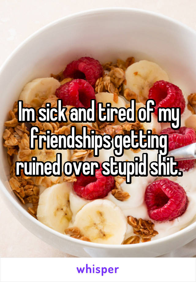 Im sick and tired of my friendships getting ruined over stupid shit.