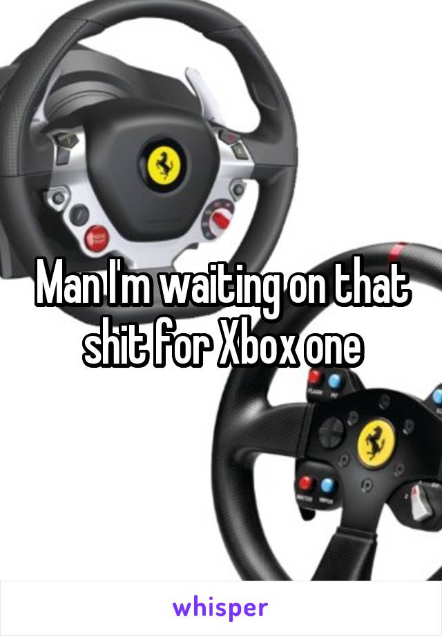 Man I'm waiting on that shit for Xbox one