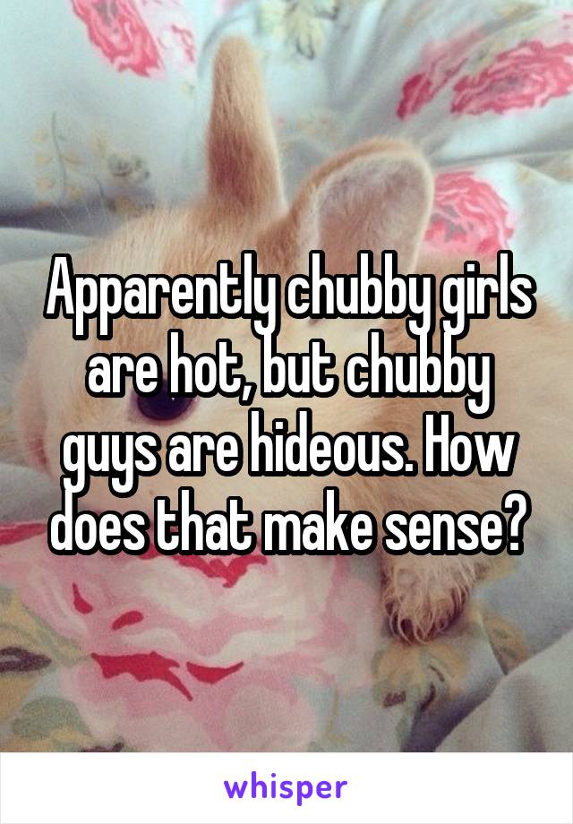 Apparently chubby girls are hot, but chubby guys are hideous. How does that make sense?