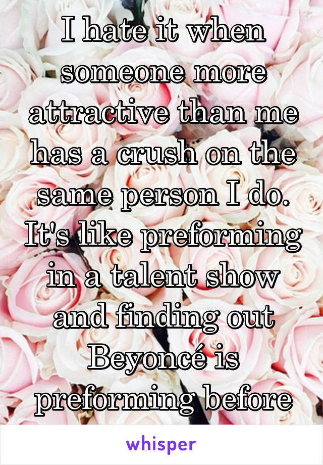 I hate it when someone more attractive than me has a crush on the same person I do. It's like preforming in a talent show and finding out Beyoncé is preforming before you.