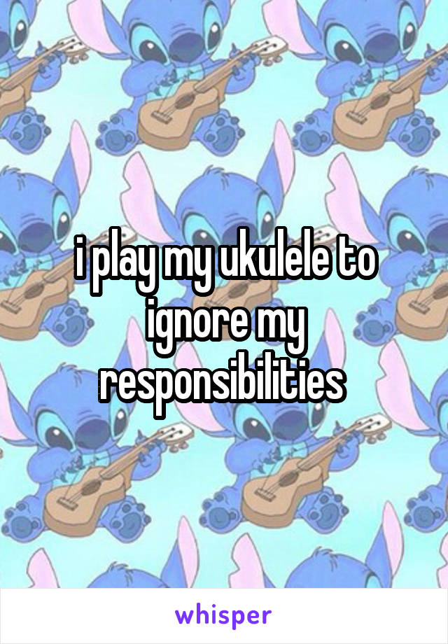 i play my ukulele to ignore my responsibilities 