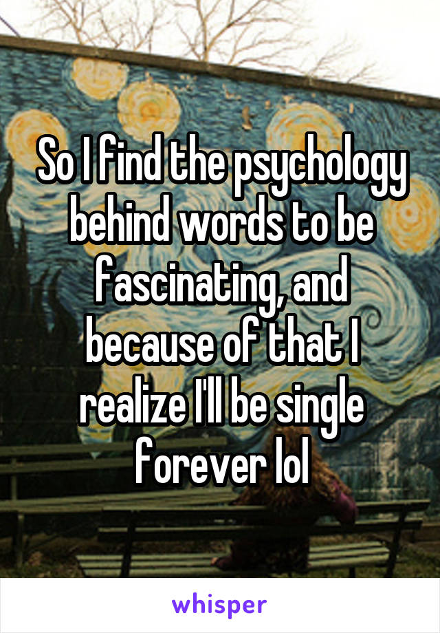 So I find the psychology behind words to be fascinating, and because of that I realize I'll be single forever lol