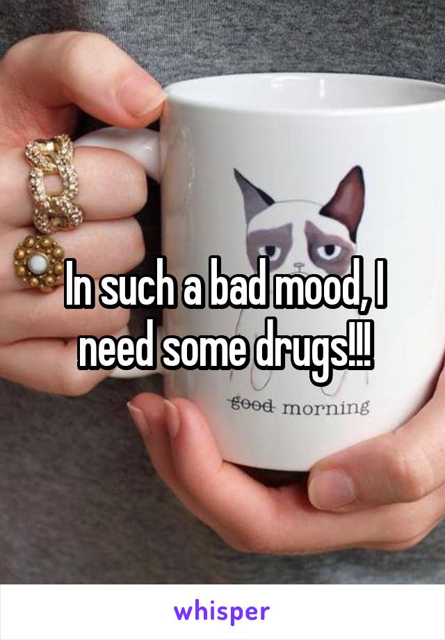 In such a bad mood, I need some drugs!!!