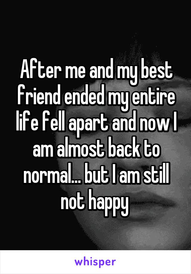 After me and my best friend ended my entire life fell apart and now I am almost back to normal... but I am still not happy 