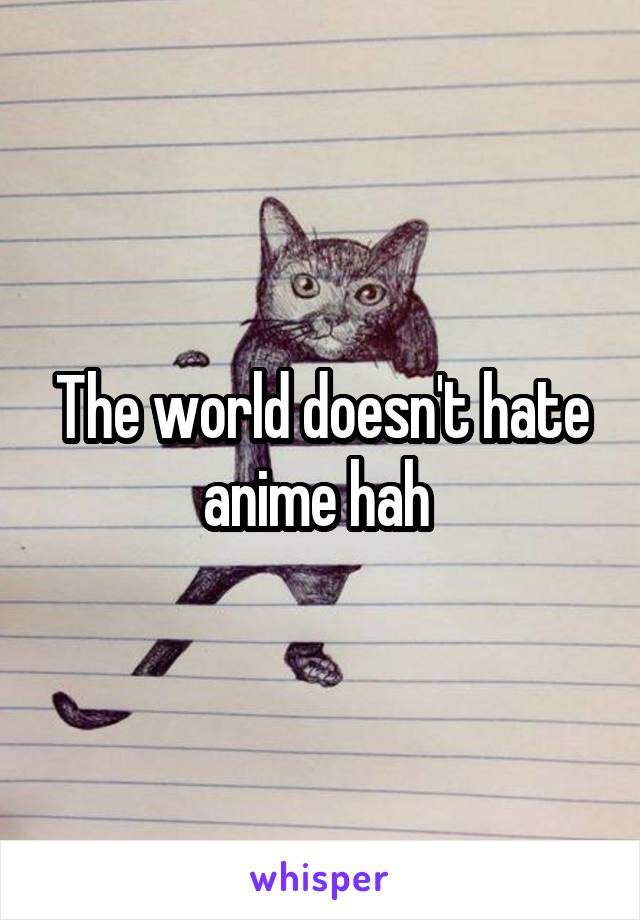 The world doesn't hate anime hah 