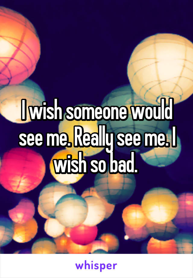 I wish someone would see me. Really see me. I wish so bad. 