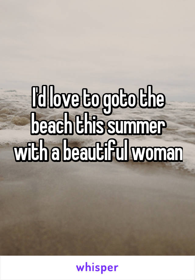 I'd love to goto the beach this summer with a beautiful woman 