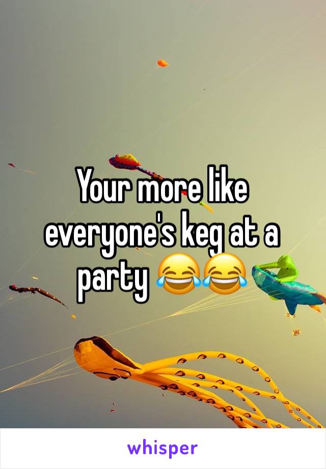 Your more like everyone's keg at a party 😂😂