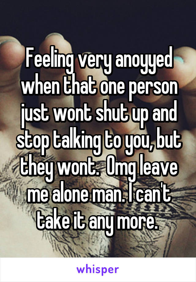 Feeling very anoyyed when that one person just wont shut up and stop talking to you, but they wont.  Omg leave me alone man. I can't take it any more. 