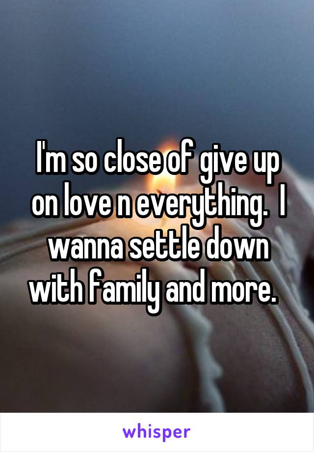 I'm so close of give up on love n everything.  I wanna settle down with family and more.  