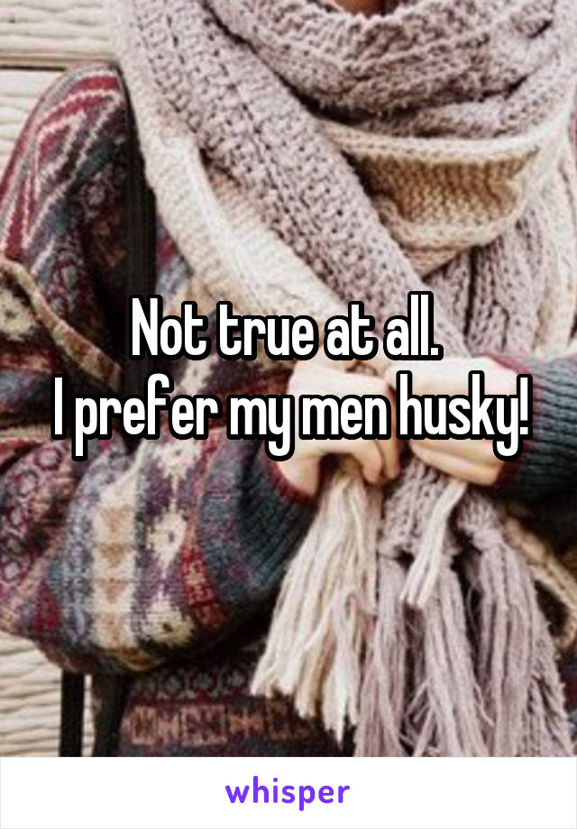 Not true at all. 
I prefer my men husky! 