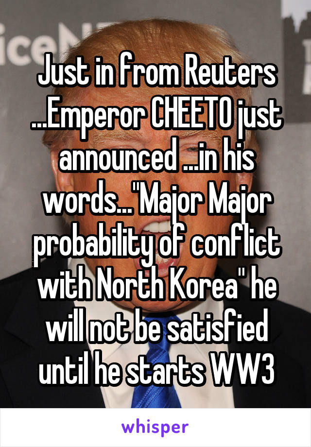 Just in from Reuters ...Emperor CHEETO just announced ...in his words..."Major Major probability of conflict with North Korea" he will not be satisfied until he starts WW3