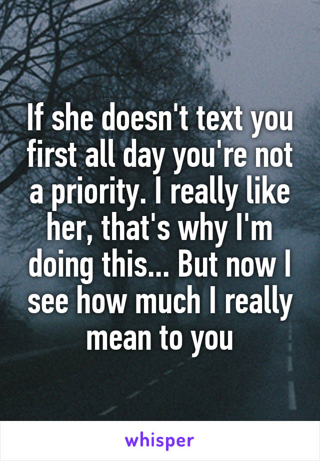 If she doesn't text you first all day you're not a priority. I really like her, that's why I'm doing this... But now I see how much I really mean to you