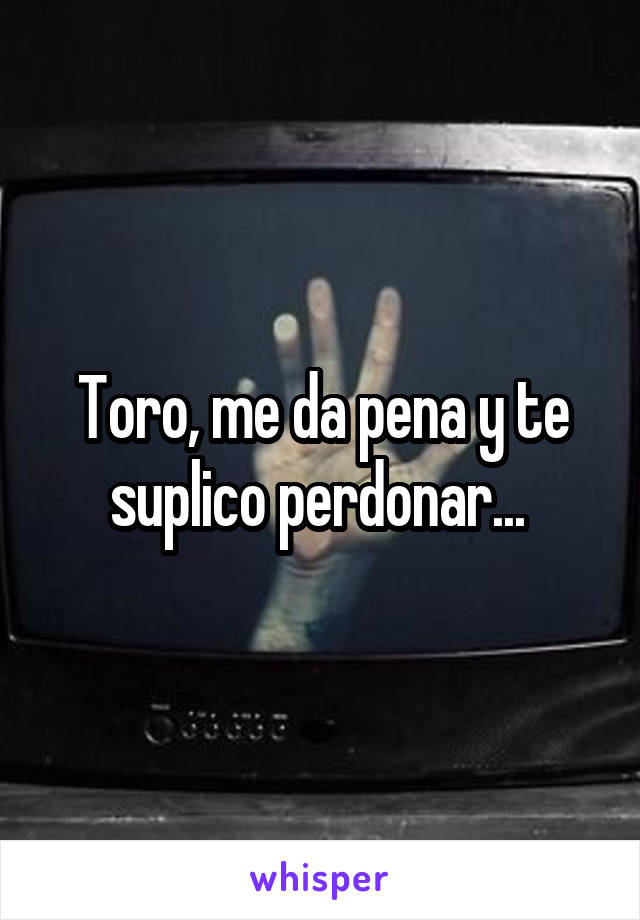 Toro, me da pena y te suplico perdonar... 