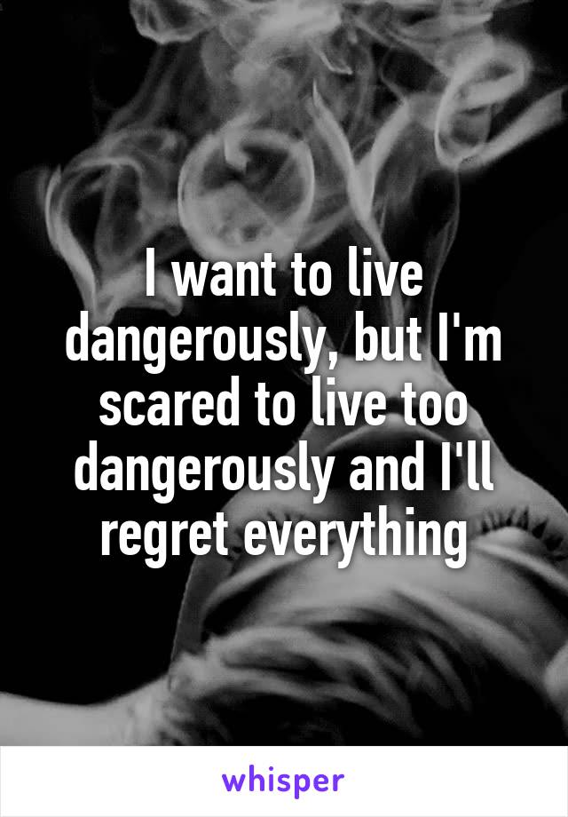 I want to live dangerously, but I'm scared to live too dangerously and I'll regret everything