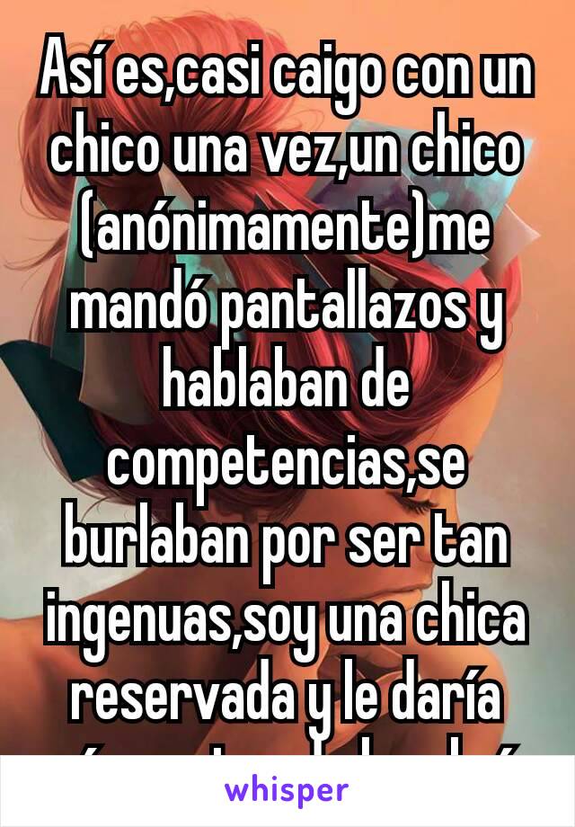 Así es,casi caigo con un chico una vez,un chico (anónimamente)me mandó pantallazos y hablaban de competencias,se burlaban por ser tan ingenuas,soy una chica reservada y le daría más puntos de hombría