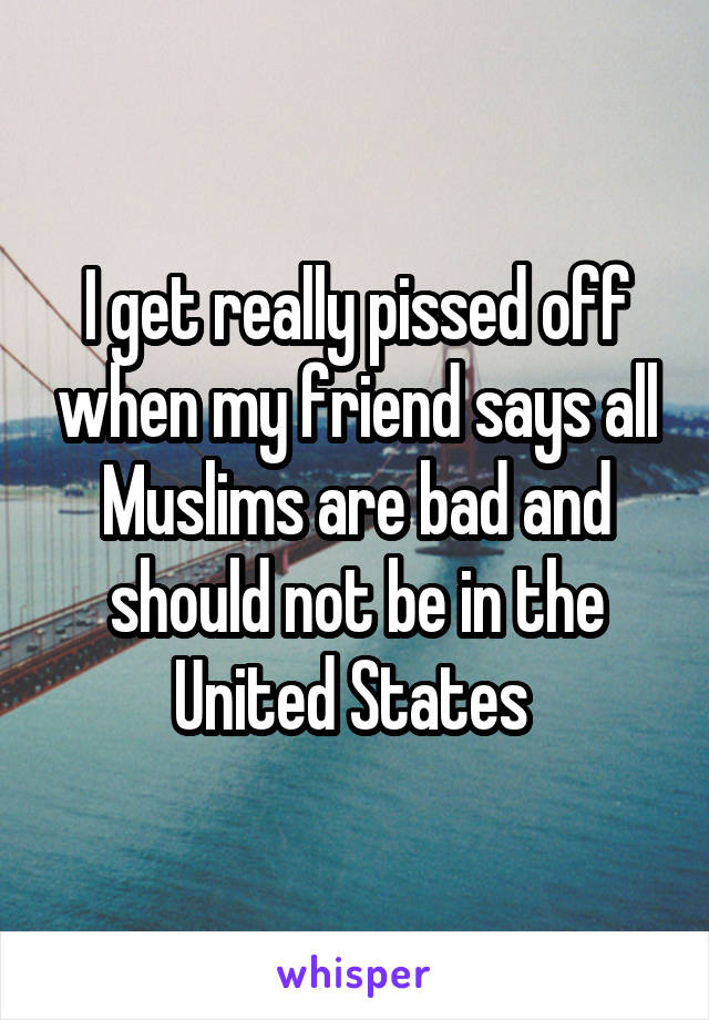 I get really pissed off when my friend says all Muslims are bad and should not be in the United States 