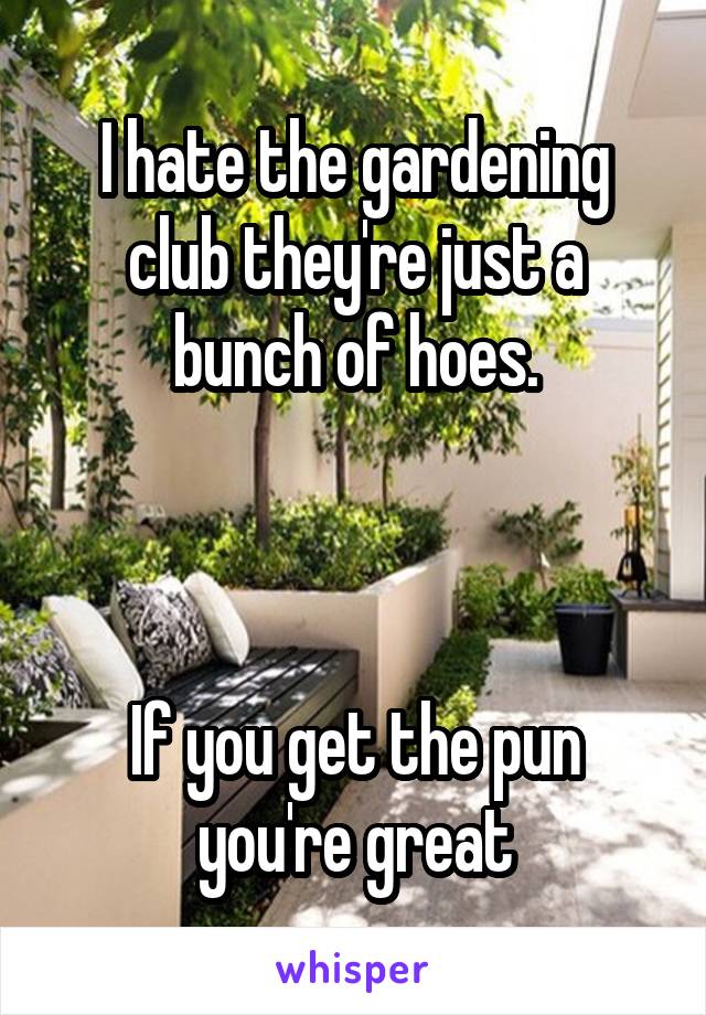 I hate the gardening club they're just a bunch of hoes.



If you get the pun you're great