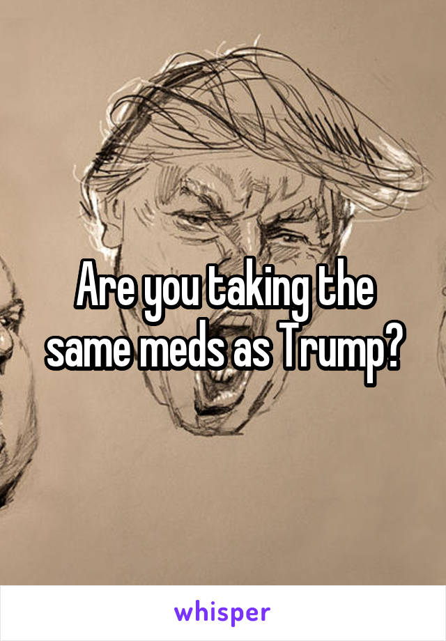 Are you taking the same meds as Trump?