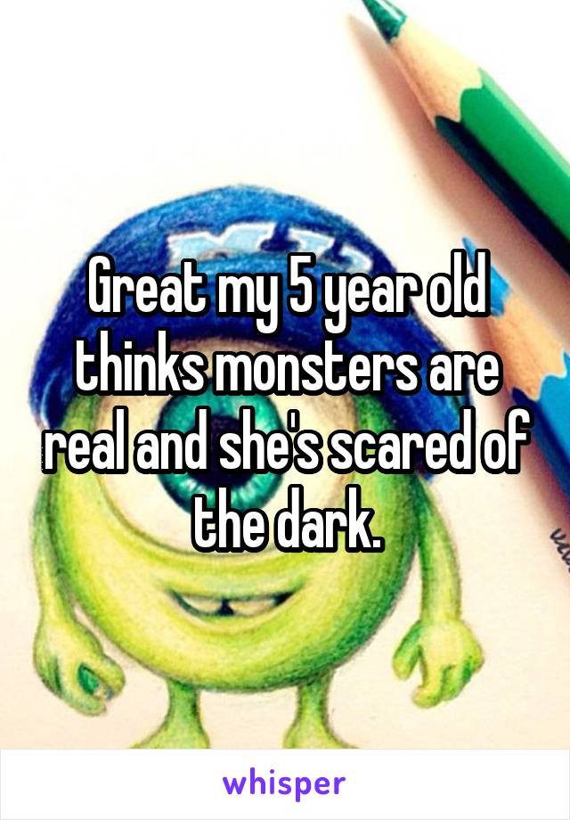 Great my 5 year old thinks monsters are real and she's scared of the dark.