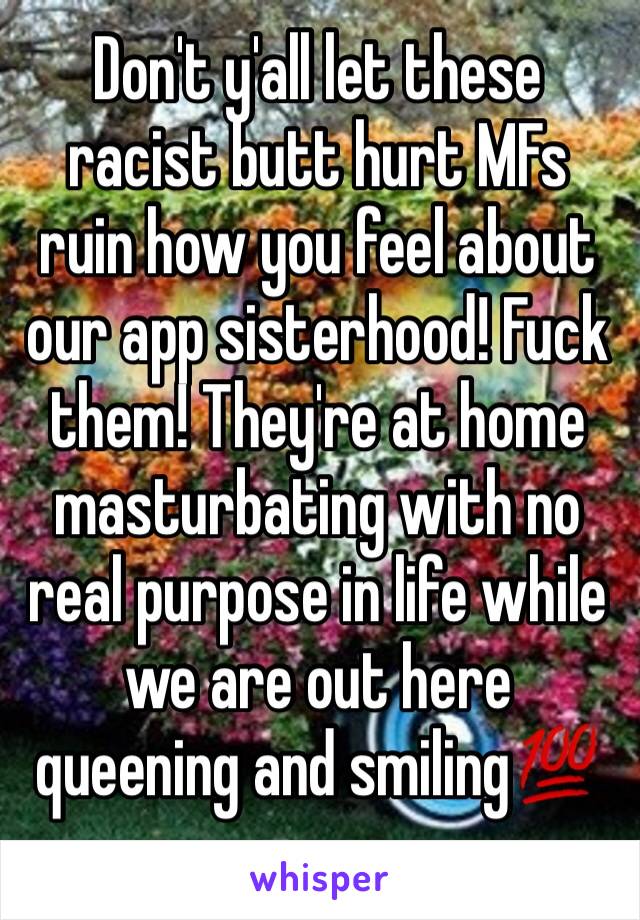 Don't y'all let these racist butt hurt MFs ruin how you feel about our app sisterhood! Fuck them! They're at home masturbating with no real purpose in life while we are out here queening and smiling💯