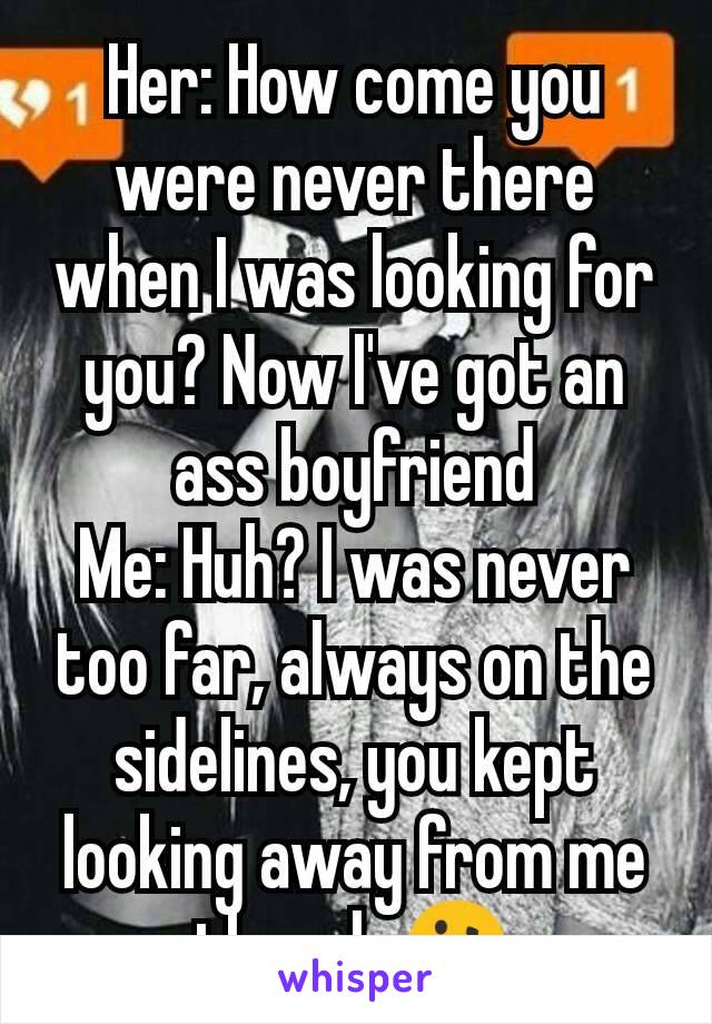 Her: How come you were never there when I was looking for you? Now I've got an ass boyfriend
Me: Huh? I was never too far, always on the sidelines, you kept looking away from me though 🤔