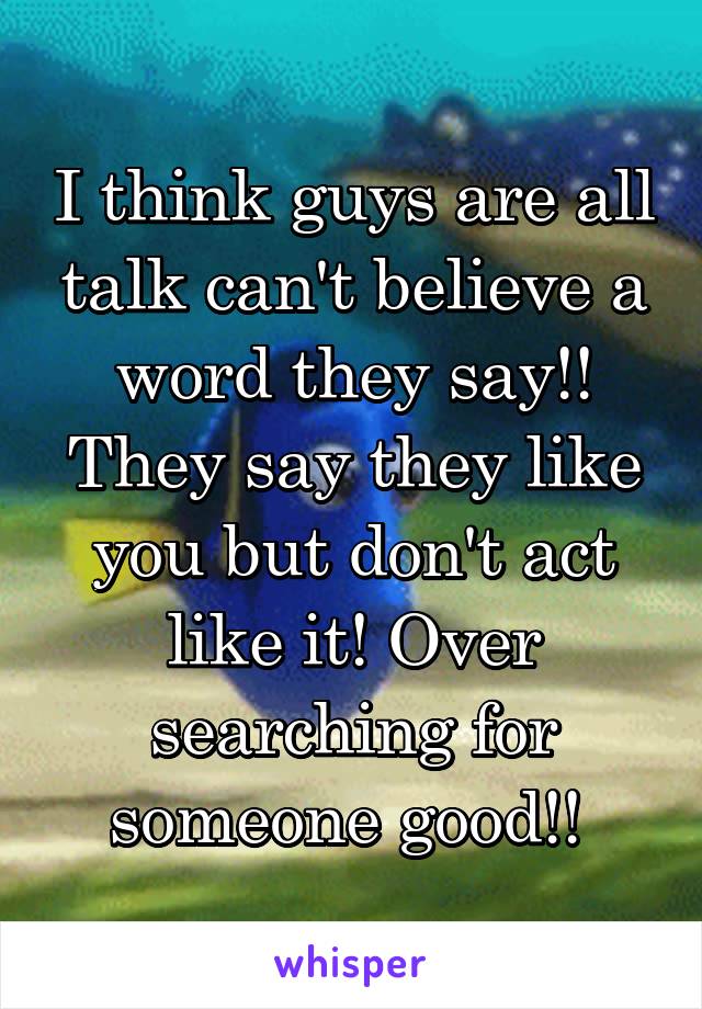 I think guys are all talk can't believe a word they say!! They say they like you but don't act like it! Over searching for someone good!! 