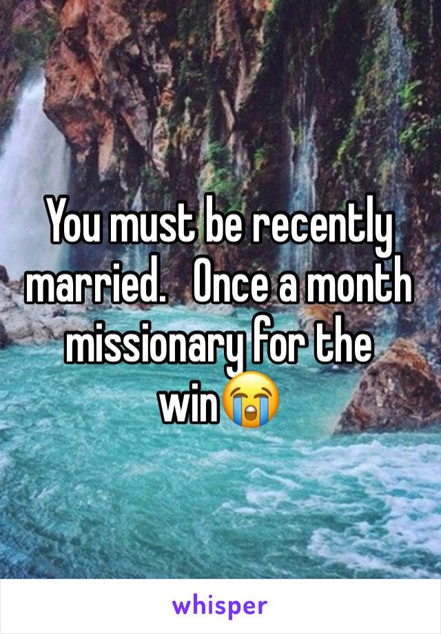 You must be recently married.   Once a month missionary for the win😭