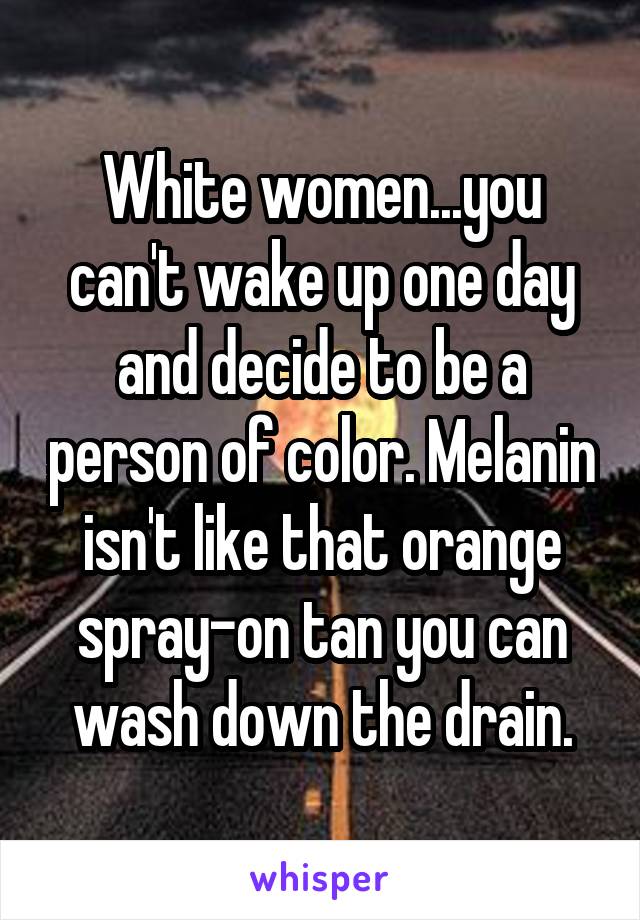 White women...you can't wake up one day and decide to be a person of color. Melanin isn't like that orange spray-on tan you can wash down the drain.