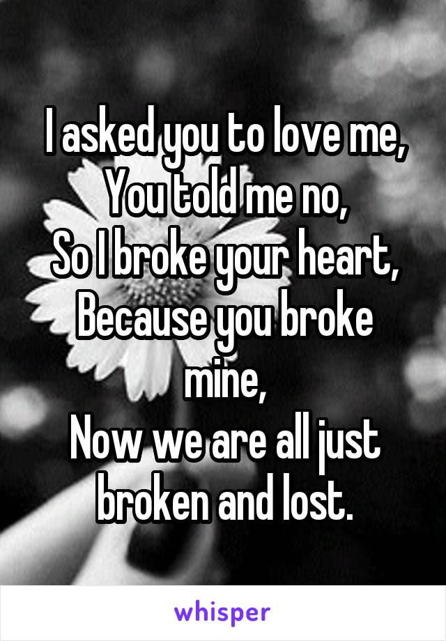 I asked you to love me,
You told me no,
So I broke your heart,
Because you broke mine,
Now we are all just broken and lost.