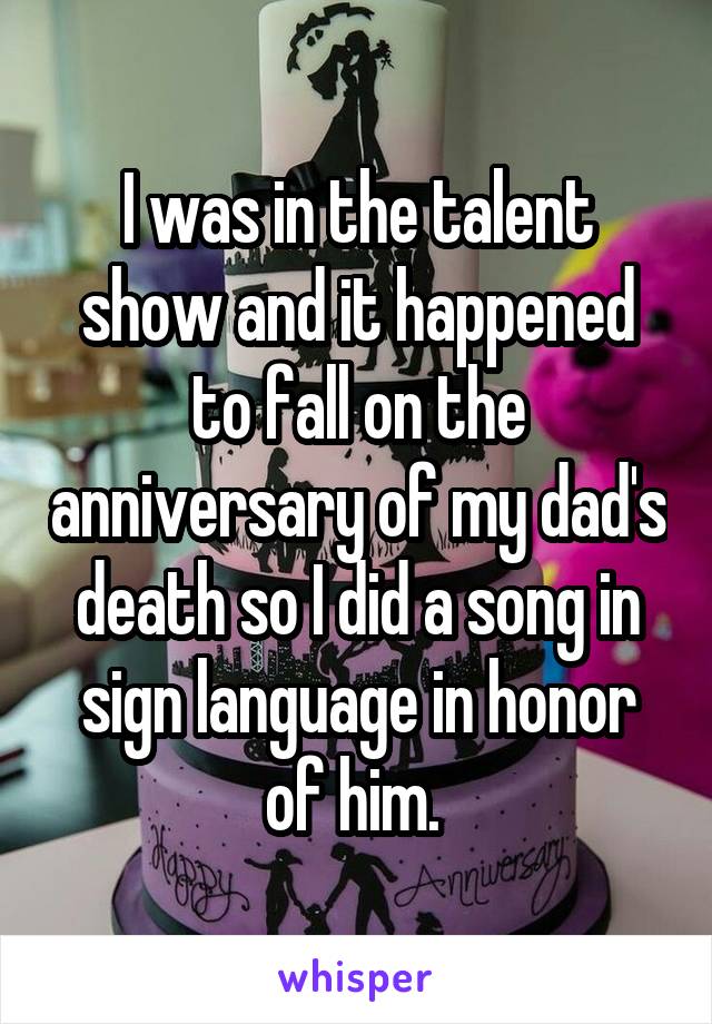 I was in the talent show and it happened to fall on the anniversary of my dad's death so I did a song in sign language in honor of him. 